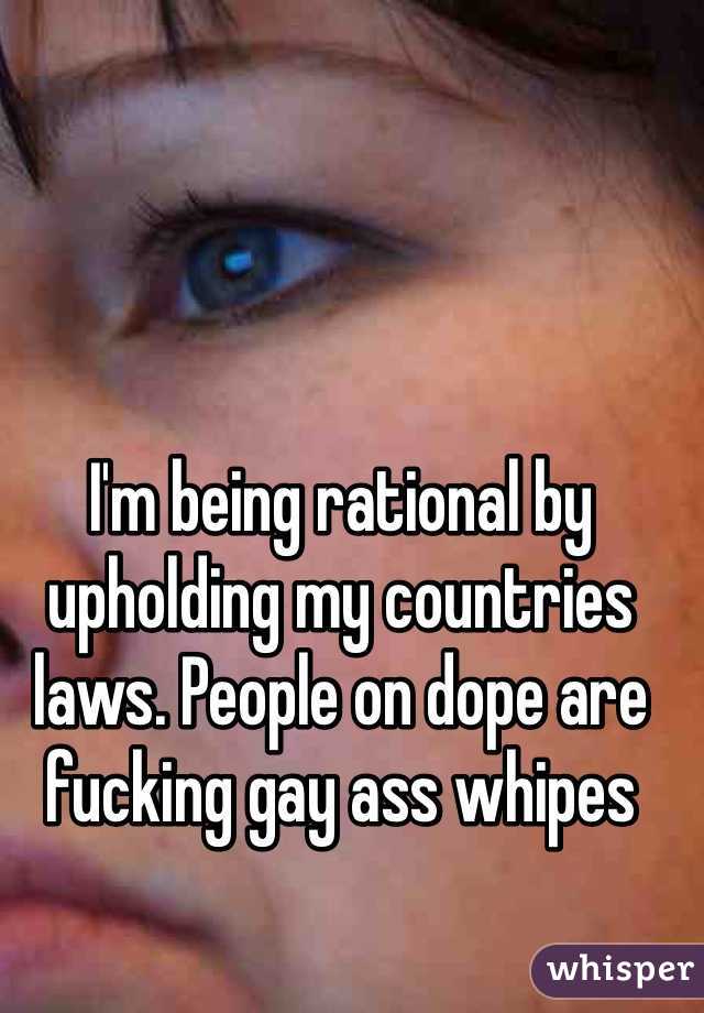 I'm being rational by upholding my countries laws. People on dope are fucking gay ass whipes