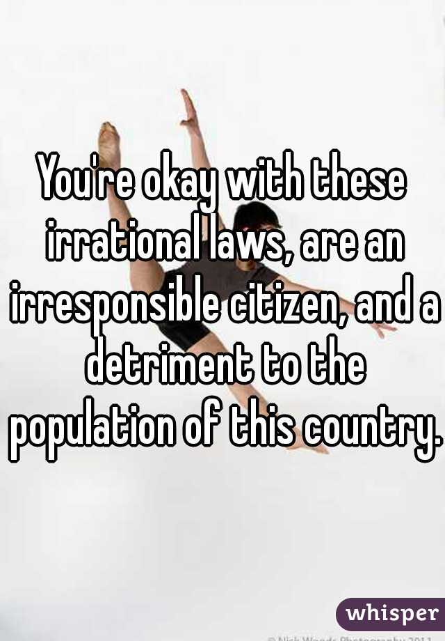 You're okay with these irrational laws, are an irresponsible citizen, and a detriment to the population of this country.