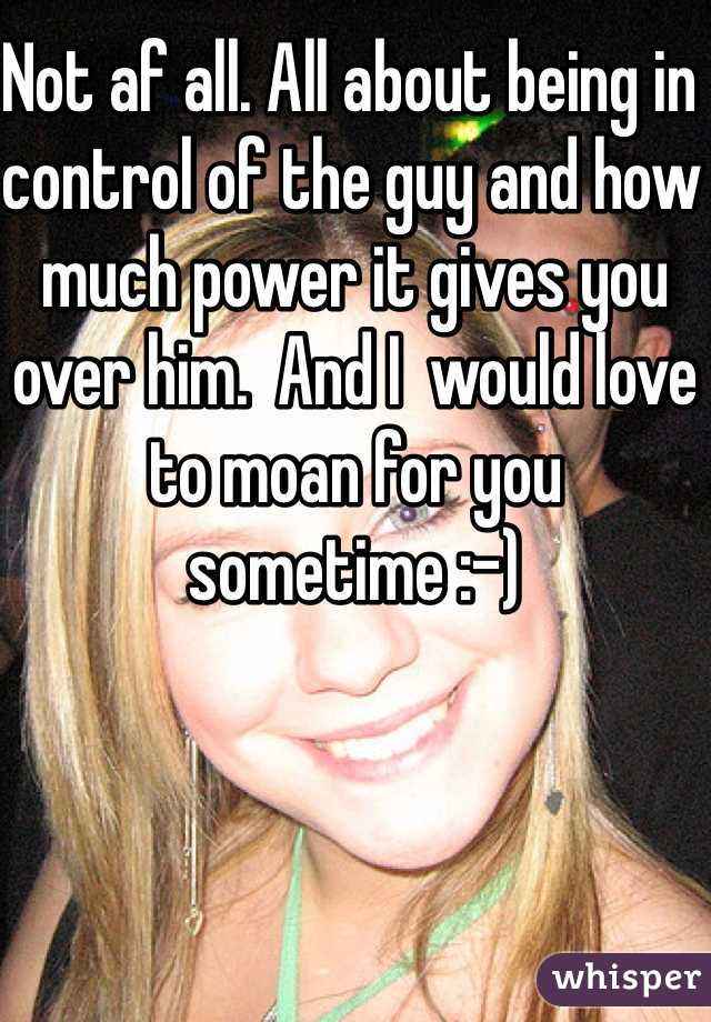 Not af all. All about being in control of the guy and how much power it gives you over him.  And I  would love to moan for you sometime :-)