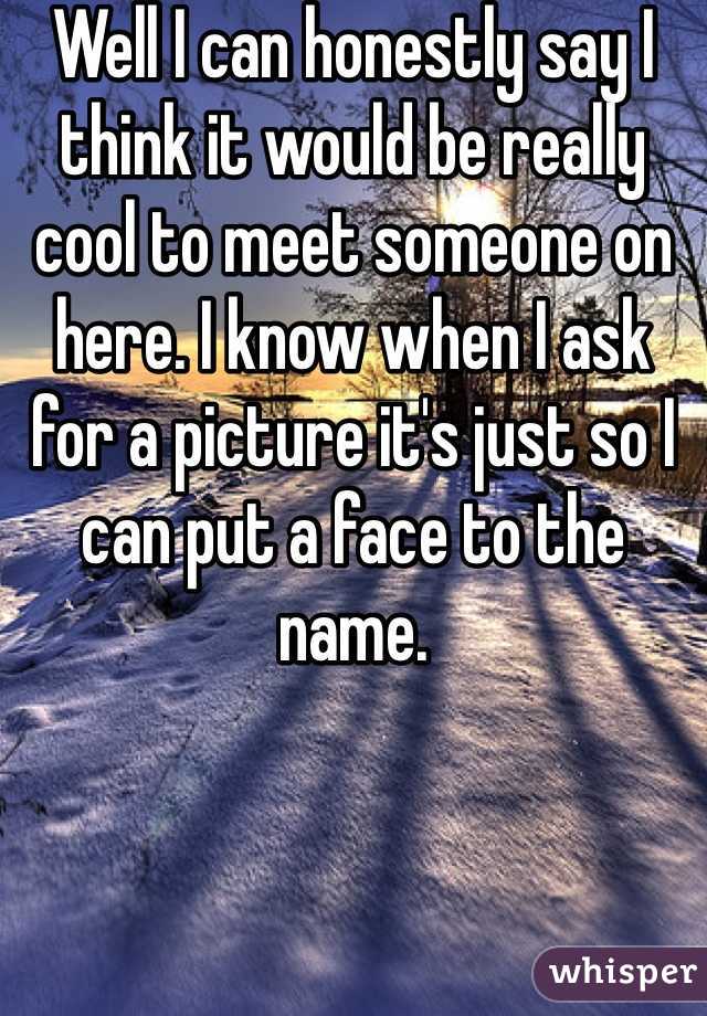 Well I can honestly say I think it would be really cool to meet someone on here. I know when I ask for a picture it's just so I can put a face to the name. 