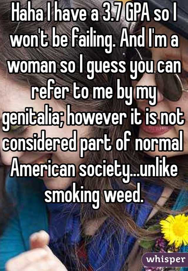 Haha I have a 3.7 GPA so I won't be failing. And I'm a woman so I guess you can refer to me by my genitalia; however it is not considered part of normal American society...unlike smoking weed. 