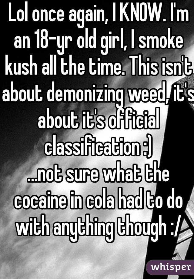 Lol once again, I KNOW. I'm an 18-yr old girl, I smoke kush all the time. This isn't about demonizing weed, it's about it's official classification :)
...not sure what the cocaine in cola had to do with anything though :/