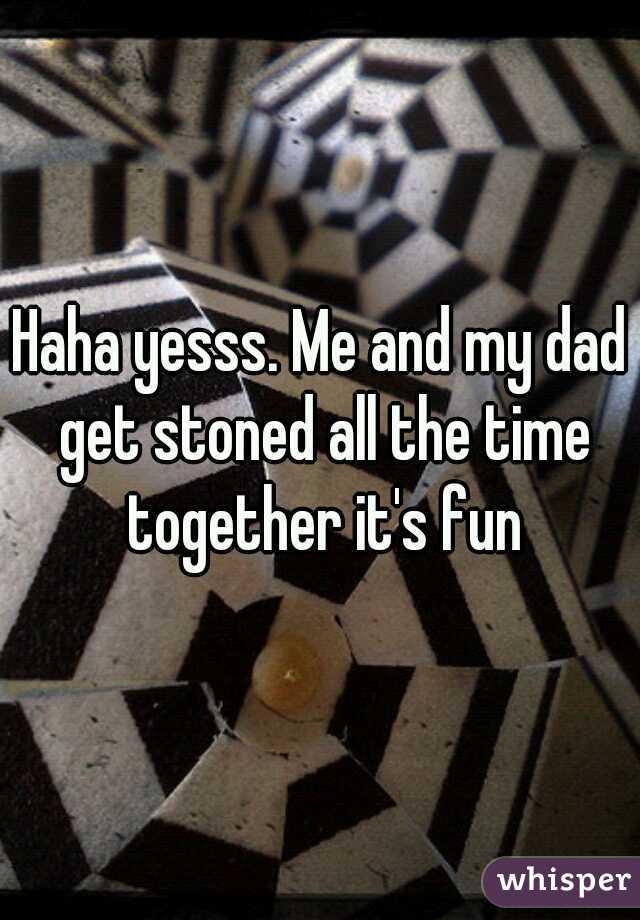 Haha yesss. Me and my dad get stoned all the time together it's fun