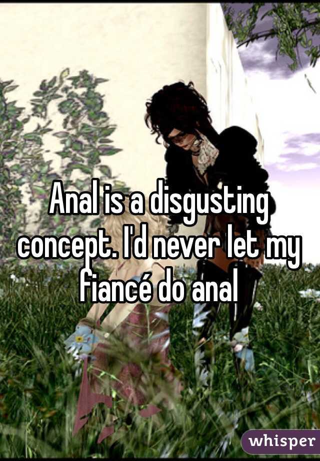 Anal is a disgusting concept. I'd never let my fiancé do anal