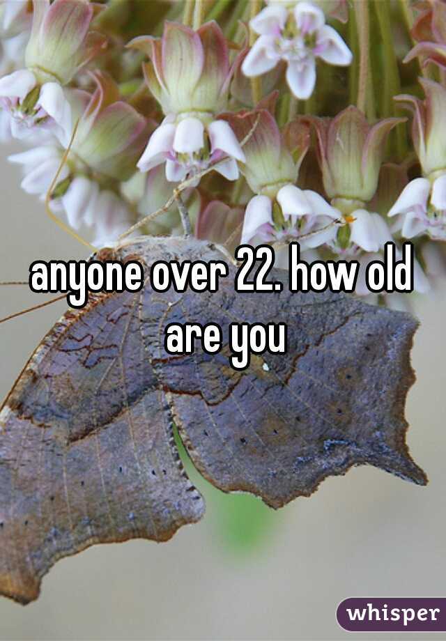 anyone over 22. how old are you