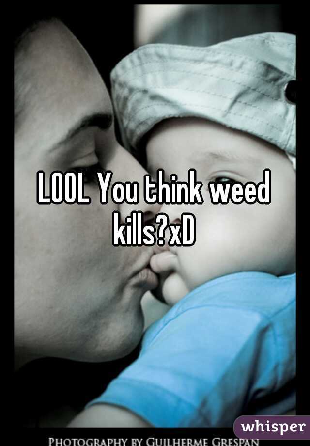 LOOL You think weed kills?xD 