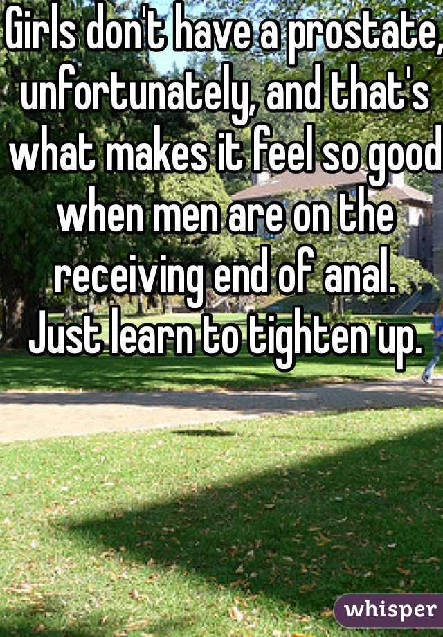 Girls don't have a prostate, unfortunately, and that's what makes it feel so good when men are on the receiving end of anal. 
Just learn to tighten up. 