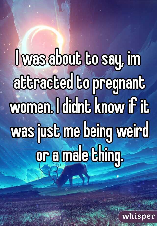 I was about to say, im attracted to pregnant women. I didnt know if it was just me being weird or a male thing.