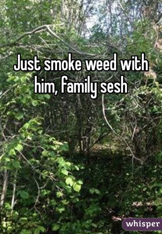 Just smoke weed with him, family sesh