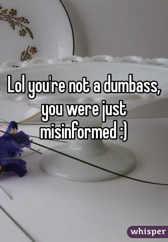 Lol you're not a dumbass, you were just misinformed :)