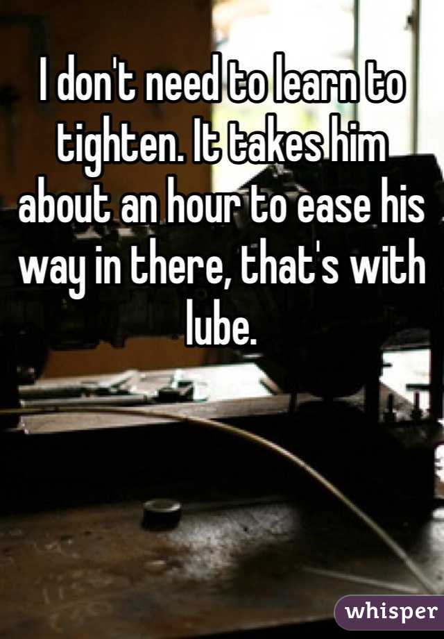 I don't need to learn to tighten. It takes him about an hour to ease his way in there, that's with lube.