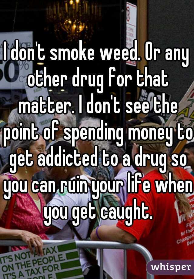 I don't smoke weed. Or any other drug for that matter. I don't see the point of spending money to get addicted to a drug so you can ruin your life when you get caught.