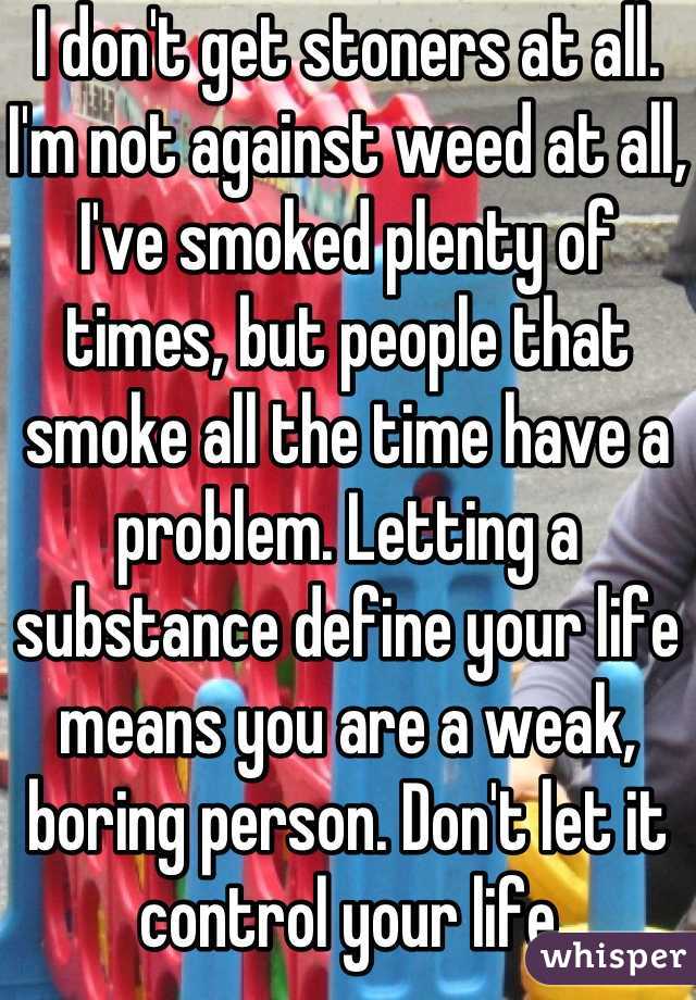 I don't get stoners at all. I'm not against weed at all, I've smoked plenty of times, but people that smoke all the time have a problem. Letting a substance define your life means you are a weak, boring person. Don't let it control your life