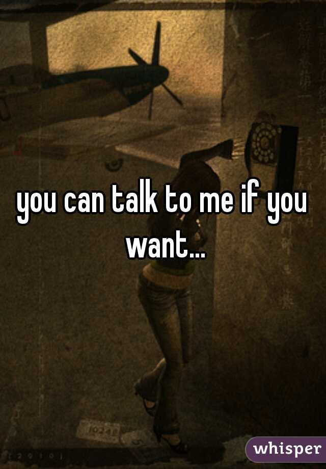 you can talk to me if you want...