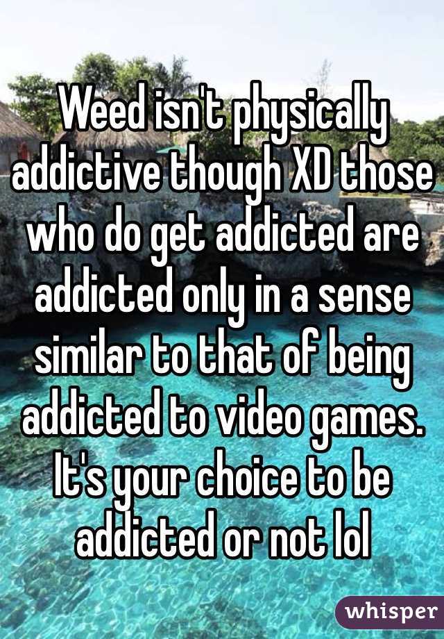 Weed isn't physically addictive though XD those who do get addicted are addicted only in a sense similar to that of being addicted to video games. It's your choice to be addicted or not lol