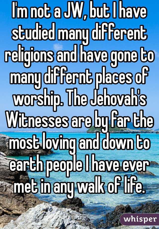 I'm not a JW, but I have studied many different religions and have gone to many differnt places of worship. The Jehovah's Witnesses are by far the most loving and down to earth people I have ever met in any walk of life. 