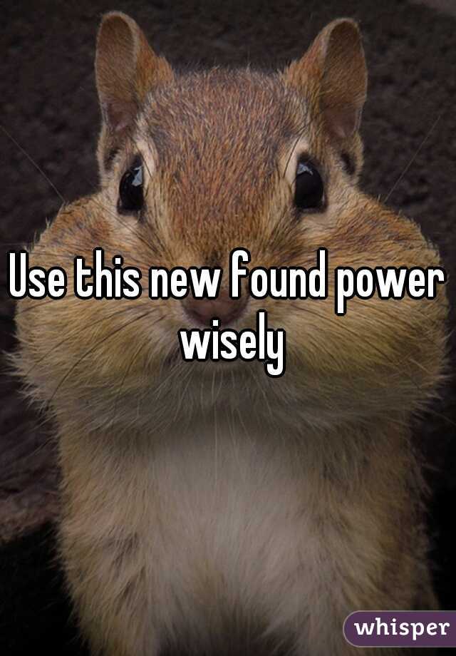 Use this new found power wisely