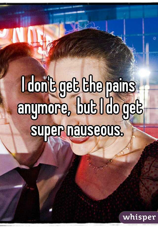 I don't get the pains anymore,  but I do get super nauseous.  