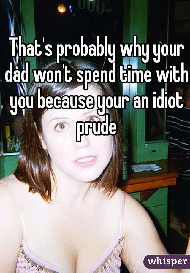 That's probably why your dad won't spend time with you because your an idiot prude