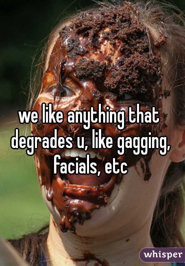 we like anything that degrades u, like gagging, facials, etc