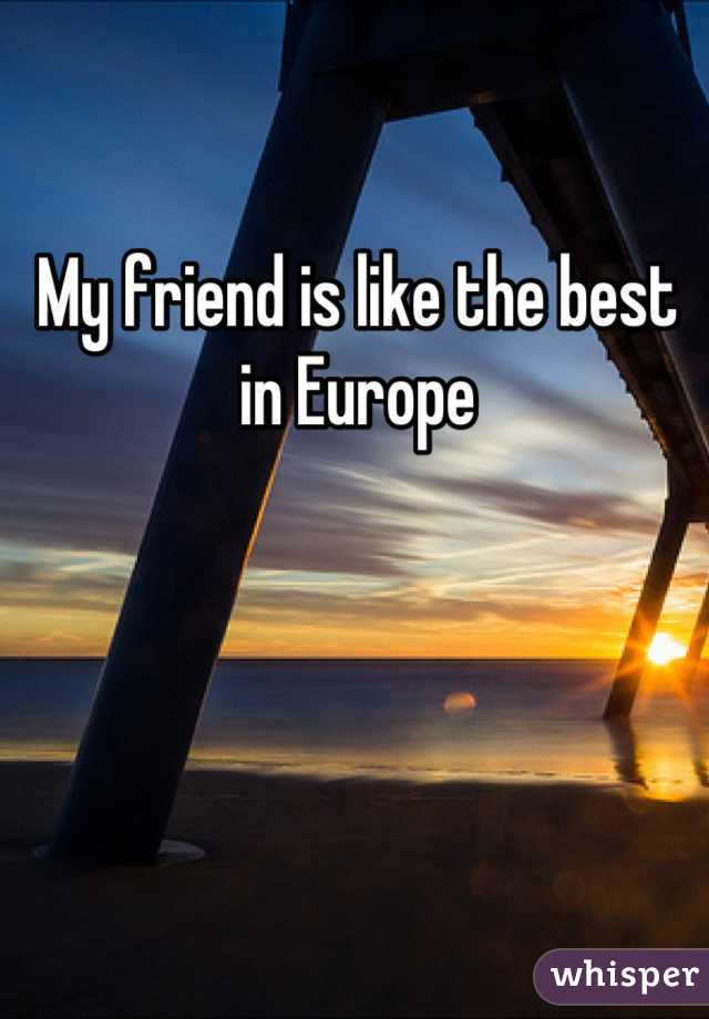 My friend is like the best in Europe