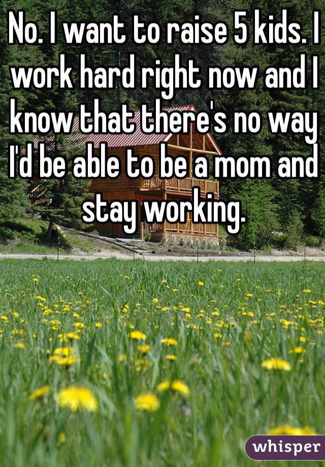 No. I want to raise 5 kids. I work hard right now and I know that there's no way I'd be able to be a mom and stay working. 