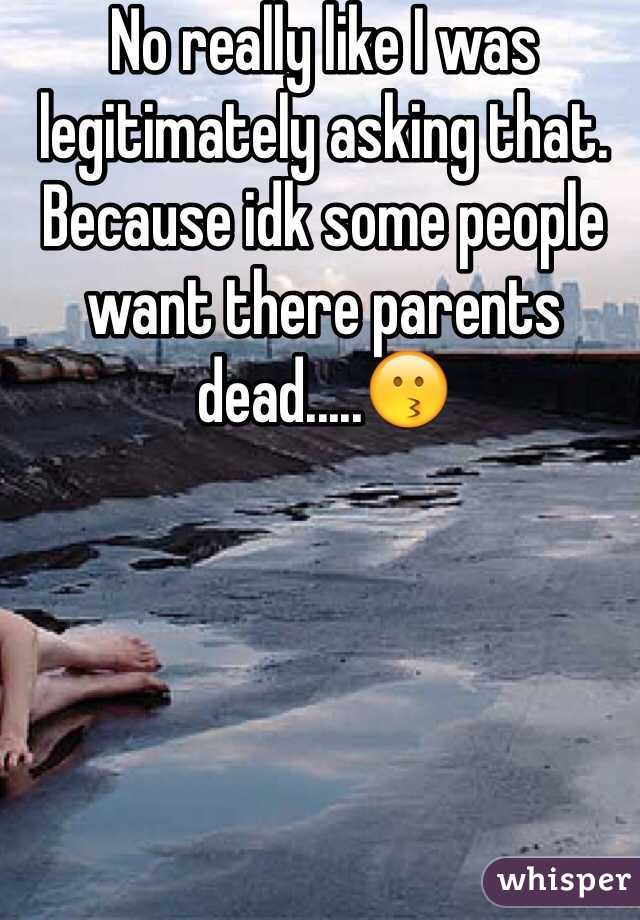 No really like I was legitimately asking that. Because idk some people want there parents dead.....😗