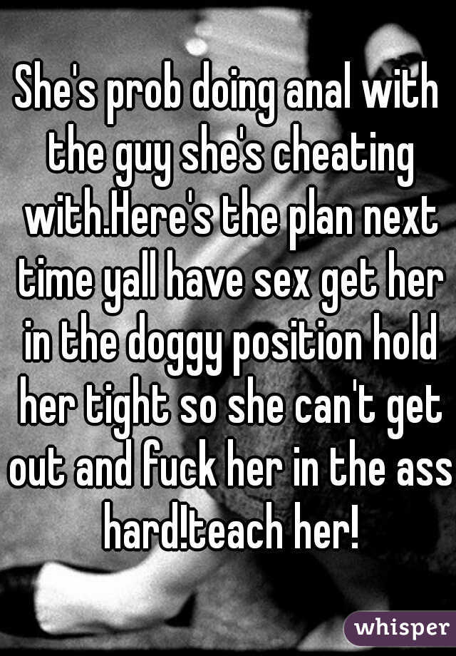 She's prob doing anal with the guy she's cheating with.Here's the plan next time yall have sex get her in the doggy position hold her tight so she can't get out and fuck her in the ass hard!teach her!