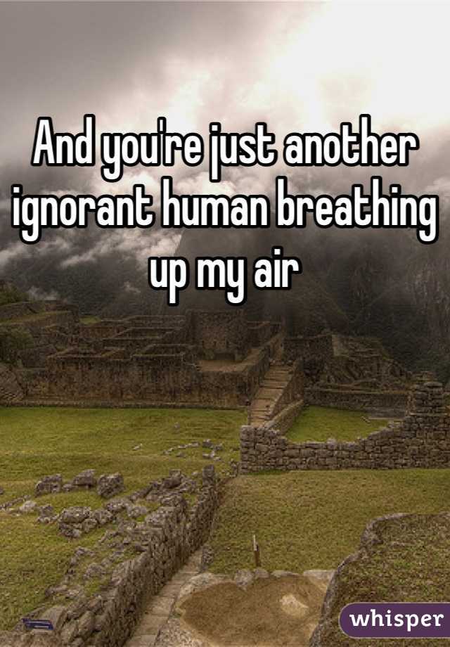 And you're just another ignorant human breathing up my air