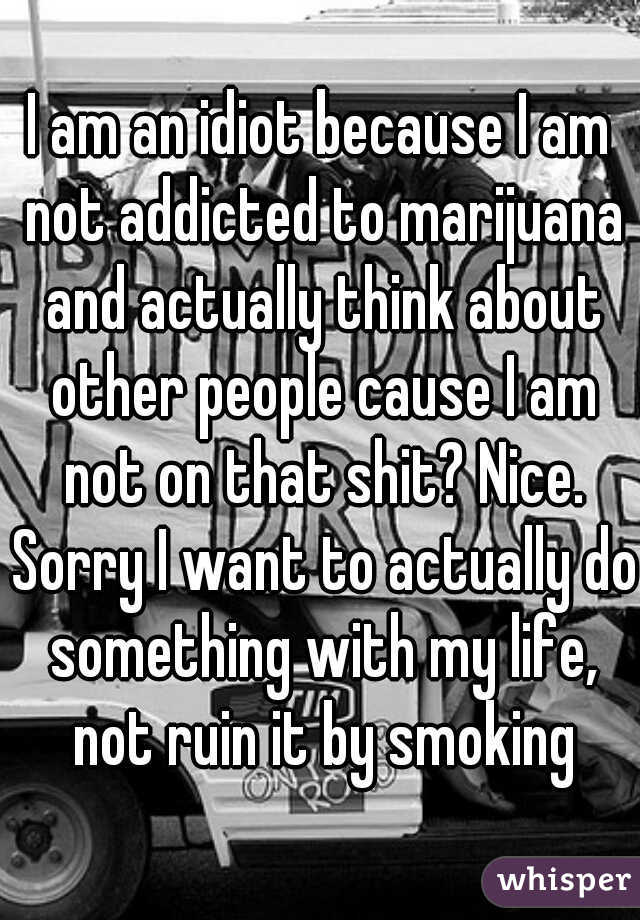 I am an idiot because I am not addicted to marijuana and actually think about other people cause I am not on that shit? Nice. Sorry I want to actually do something with my life, not ruin it by smoking