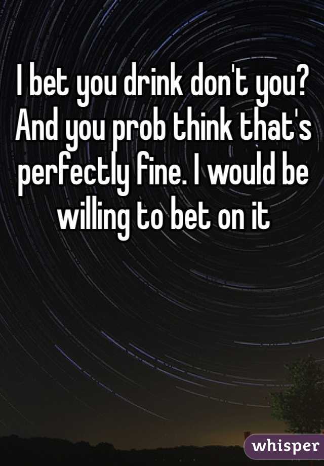 I bet you drink don't you? And you prob think that's perfectly fine. I would be willing to bet on it