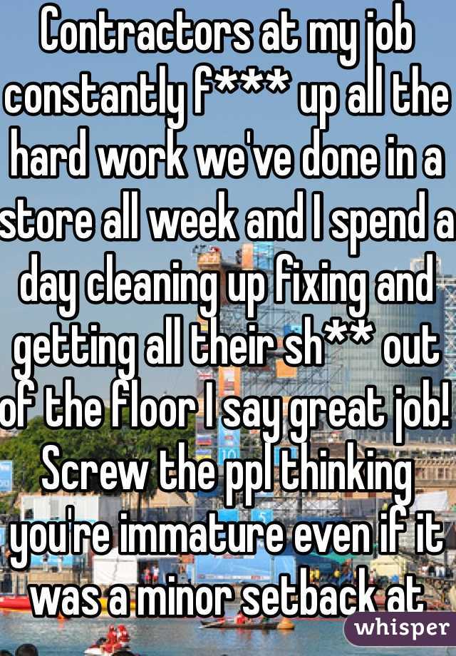 Contractors at my job constantly f*** up all the hard work we've done in a store all week and I spend a day cleaning up fixing and getting all their sh** out of the floor I say great job! Screw the ppl thinking you're immature even if it was a minor setback at least you did something