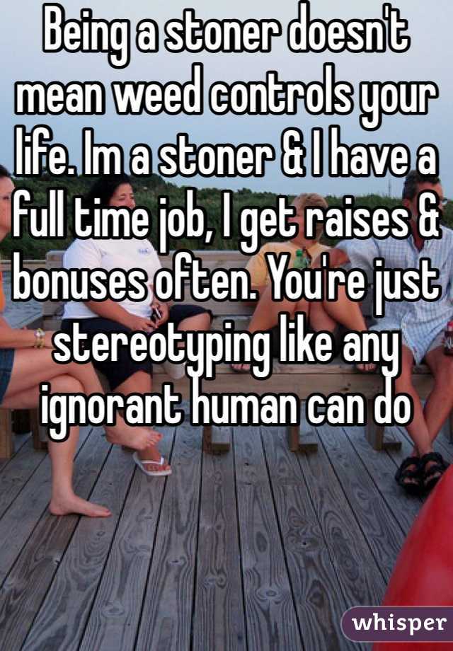 Being a stoner doesn't mean weed controls your life. Im a stoner & I have a full time job, I get raises & bonuses often. You're just stereotyping like any ignorant human can do