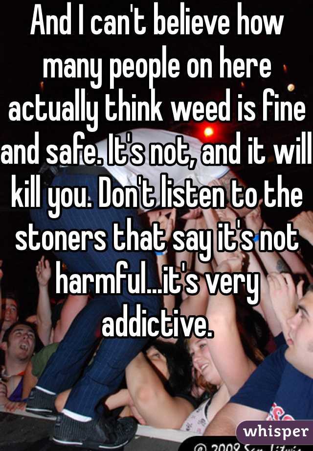 And I can't believe how many people on here actually think weed is fine and safe. It's not, and it will kill you. Don't listen to the stoners that say it's not harmful...it's very addictive.