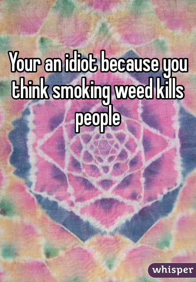 Your an idiot because you think smoking weed kills people  