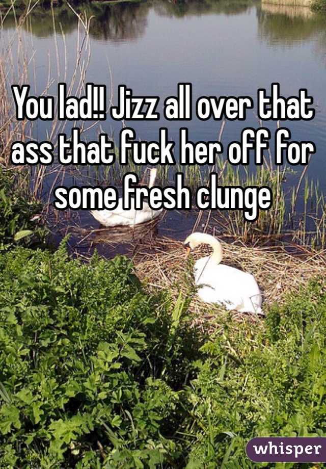 You lad!! Jizz all over that ass that fuck her off for some fresh clunge