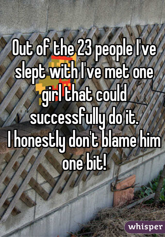 Out of the 23 people I've slept with I've met one girl that could successfully do it.
I honestly don't blame him one bit!