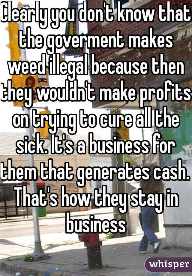 Clearly you don't know that the goverment makes weed illegal because then they wouldn't make profits on trying to cure all the sick. It's a business for them that generates cash. That's how they stay in business