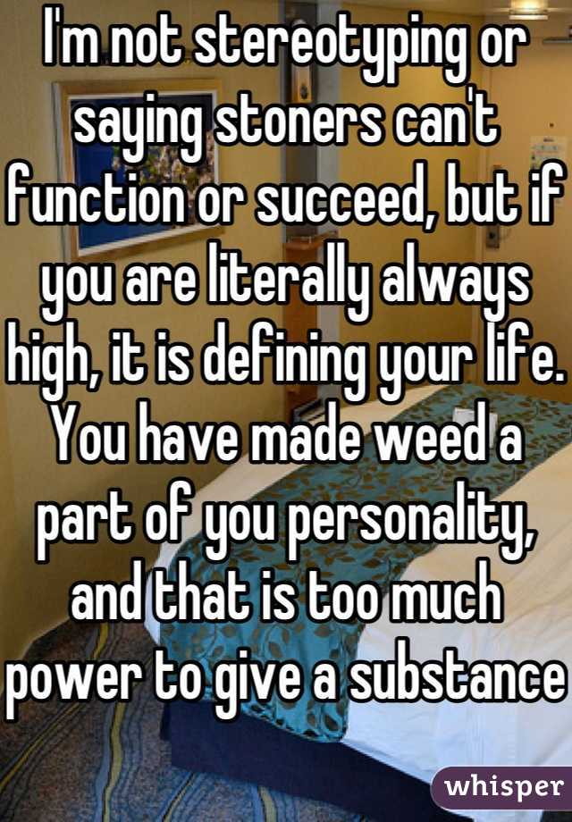 I'm not stereotyping or saying stoners can't function or succeed, but if you are literally always high, it is defining your life. You have made weed a part of you personality, and that is too much power to give a substance