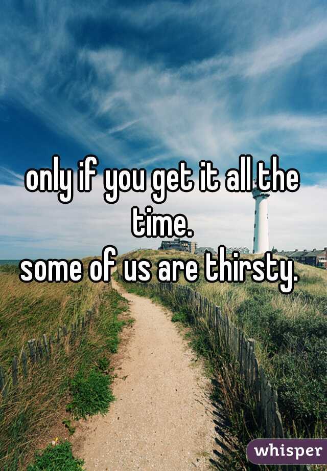 only if you get it all the time. 
some of us are thirsty. 