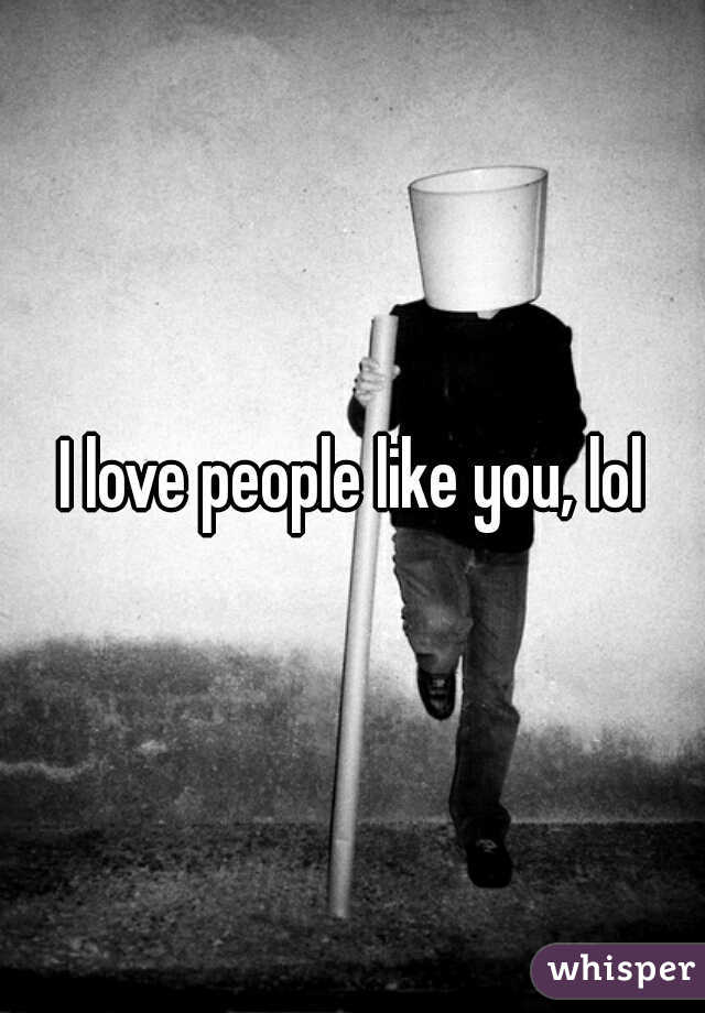 I love people like you, lol