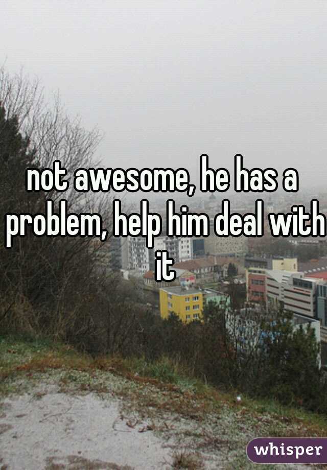 not awesome, he has a problem, help him deal with it