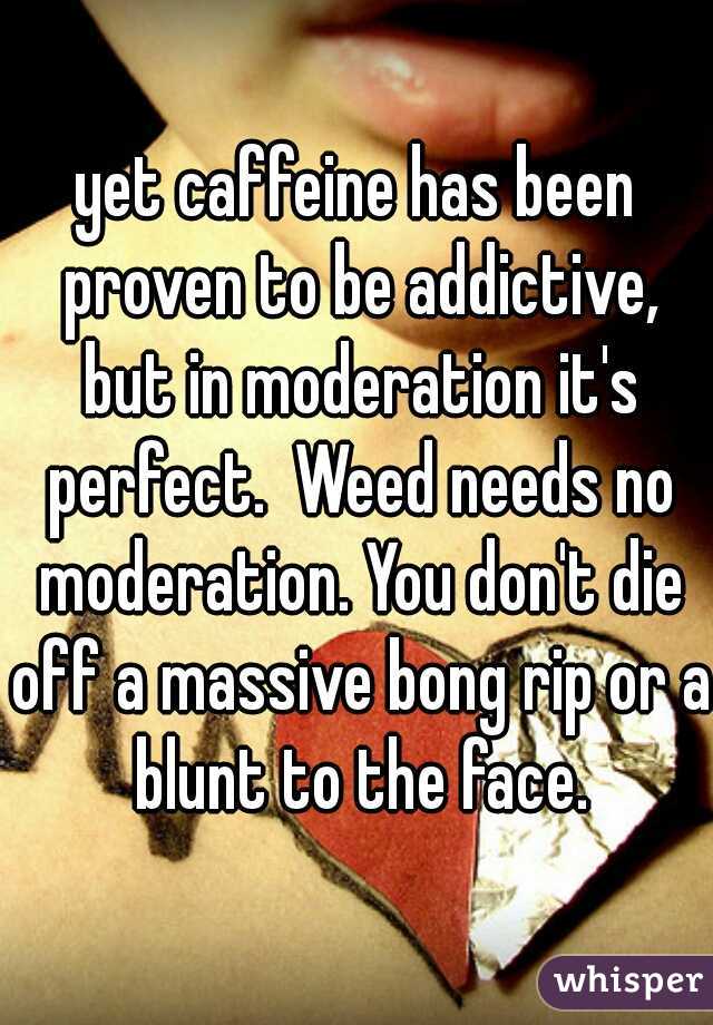 yet caffeine has been proven to be addictive, but in moderation it's perfect.  Weed needs no moderation. You don't die off a massive bong rip or a blunt to the face.