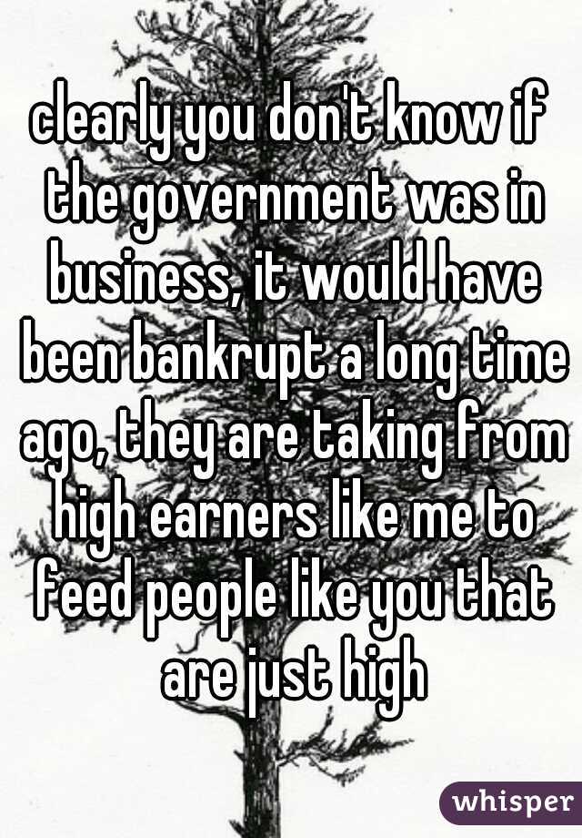 clearly you don't know if the government was in business, it would have been bankrupt a long time ago, they are taking from high earners like me to feed people like you that are just high