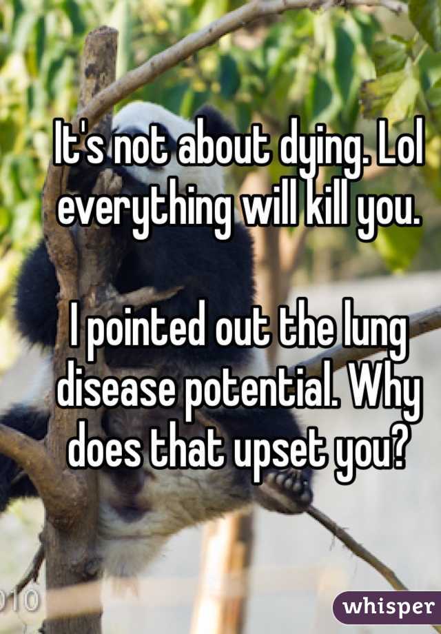 It's not about dying. Lol everything will kill you. 
 
I pointed out the lung disease potential. Why does that upset you? 