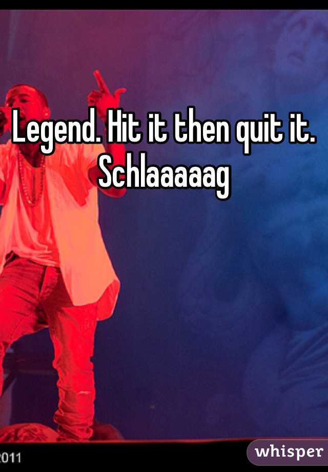 Legend. Hit it then quit it. Schlaaaaag