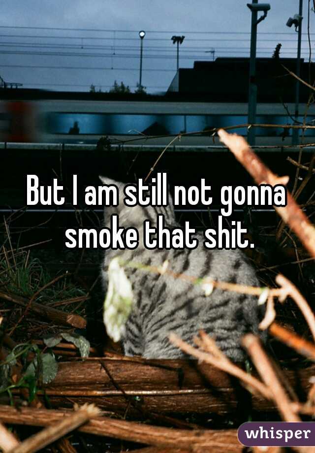 But I am still not gonna smoke that shit.