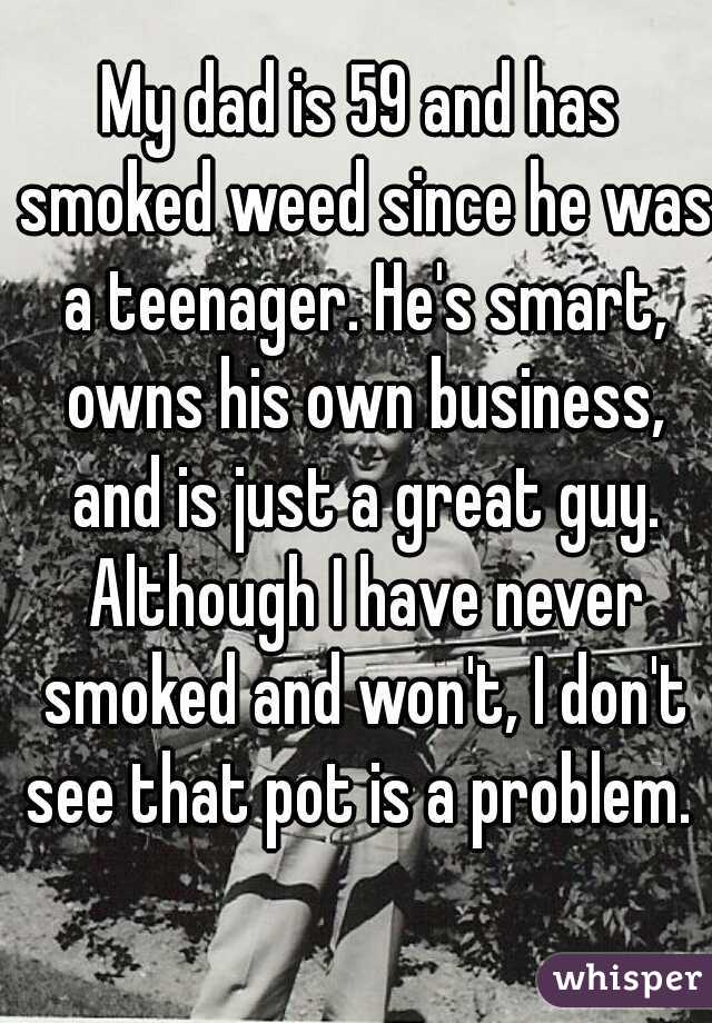 My dad is 59 and has smoked weed since he was a teenager. He's smart, owns his own business, and is just a great guy. Although I have never smoked and won't, I don't see that pot is a problem. 