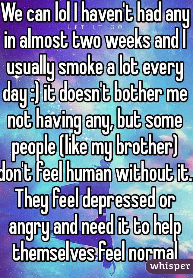 We can lol I haven't had any in almost two weeks and I usually smoke a lot every day :) it doesn't bother me not having any, but some people (like my brother) don't feel human without it. They feel depressed or angry and need it to help themselves feel normal 