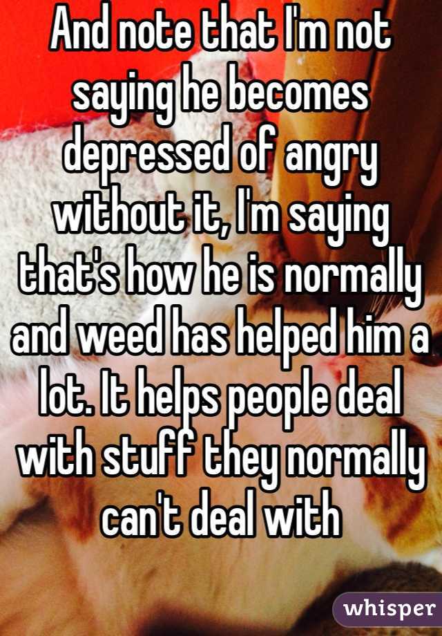 And note that I'm not saying he becomes depressed of angry without it, I'm saying that's how he is normally and weed has helped him a lot. It helps people deal with stuff they normally can't deal with 